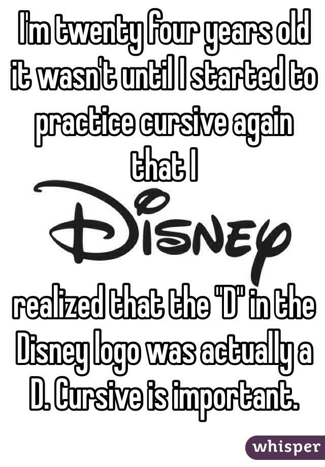 I'm twenty four years old it wasn't until I started to practice cursive again that I 


realized that the "D" in the Disney logo was actually a D. Cursive is important.