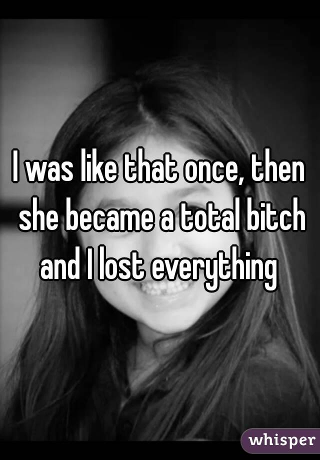 I was like that once, then she became a total bitch and I lost everything 