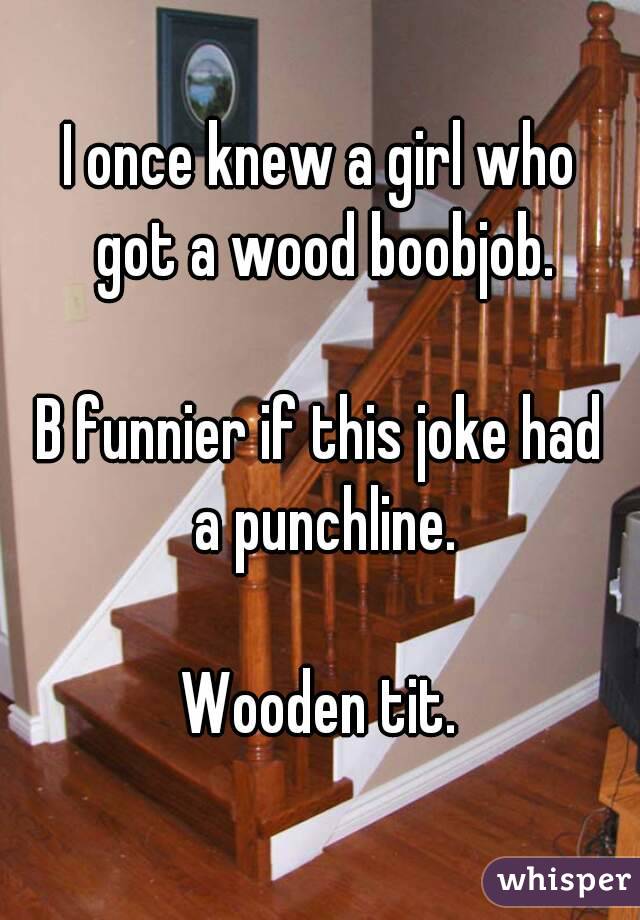 I once knew a girl who got a wood boobjob.

B funnier if this joke had a punchline.

Wooden tit.