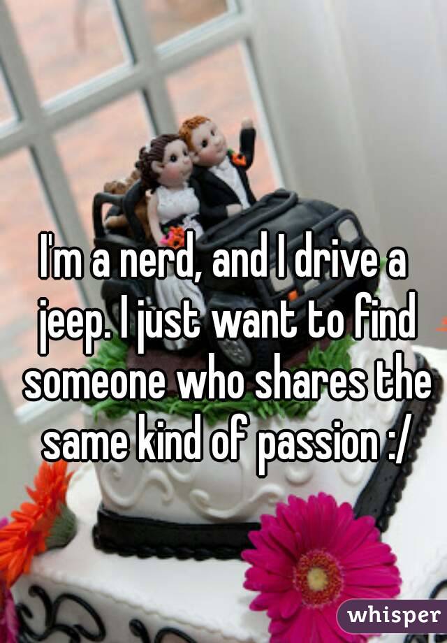I'm a nerd, and I drive a jeep. I just want to find someone who shares the same kind of passion :/