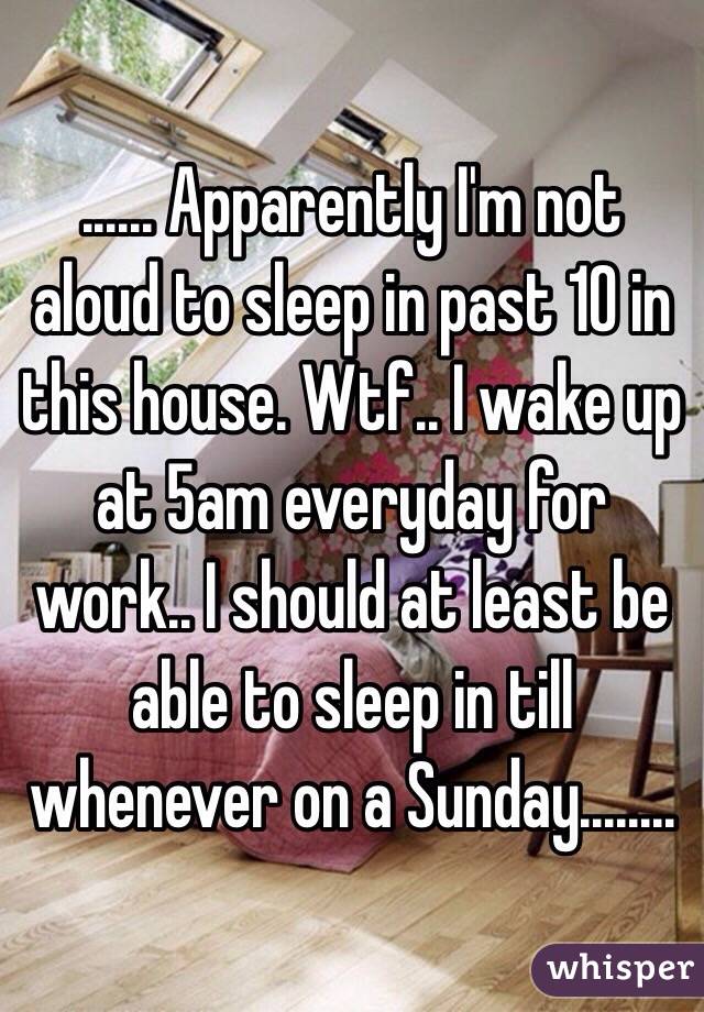 ...... Apparently I'm not aloud to sleep in past 10 in this house. Wtf.. I wake up at 5am everyday for work.. I should at least be able to sleep in till whenever on a Sunday........