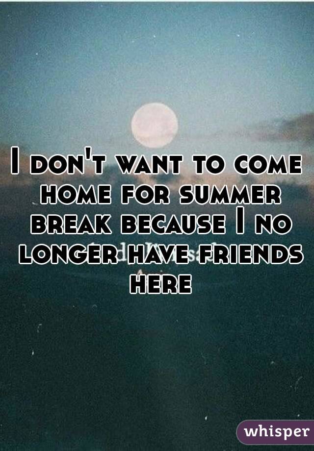 I don't want to come home for summer break because I no longer have friends here