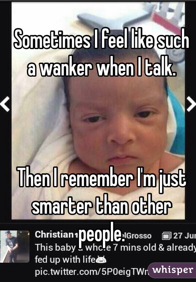 Sometimes I feel like such a wanker when I talk. 



Then I remember I'm just smarter than other people. 
