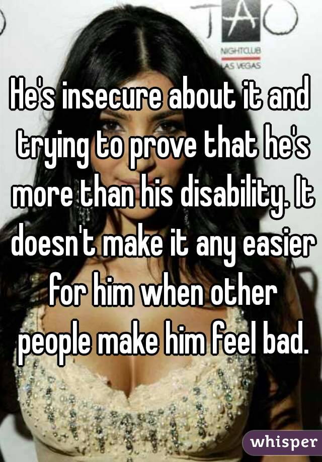 He's insecure about it and trying to prove that he's more than his disability. It doesn't make it any easier for him when other people make him feel bad.