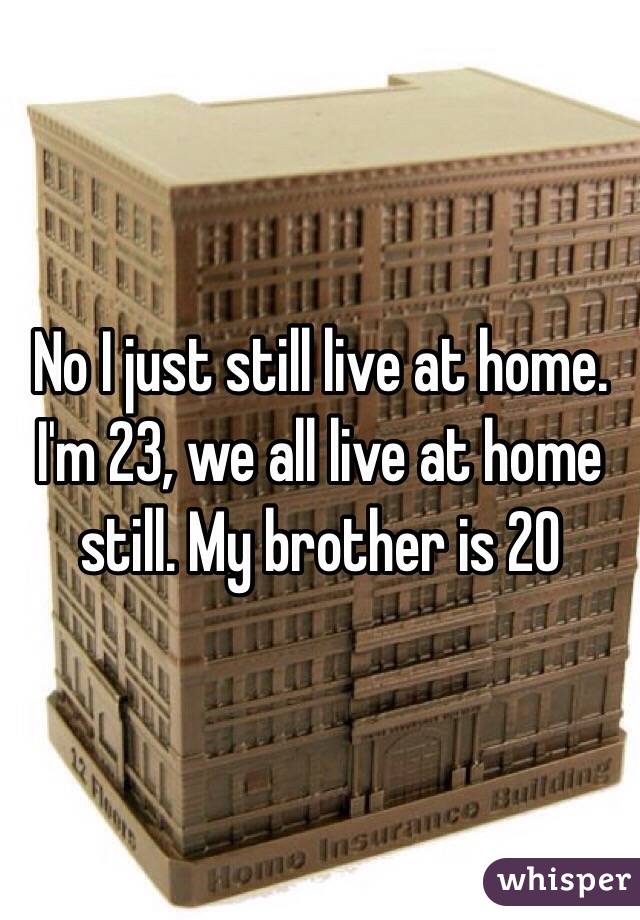 No I just still live at home. I'm 23, we all live at home still. My brother is 20