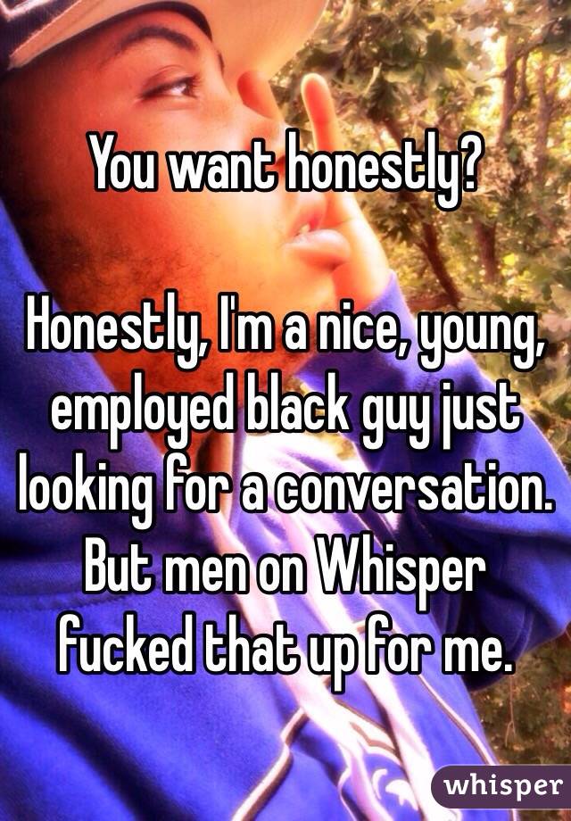 You want honestly? 

Honestly, I'm a nice, young, employed black guy just looking for a conversation. But men on Whisper fucked that up for me. 
