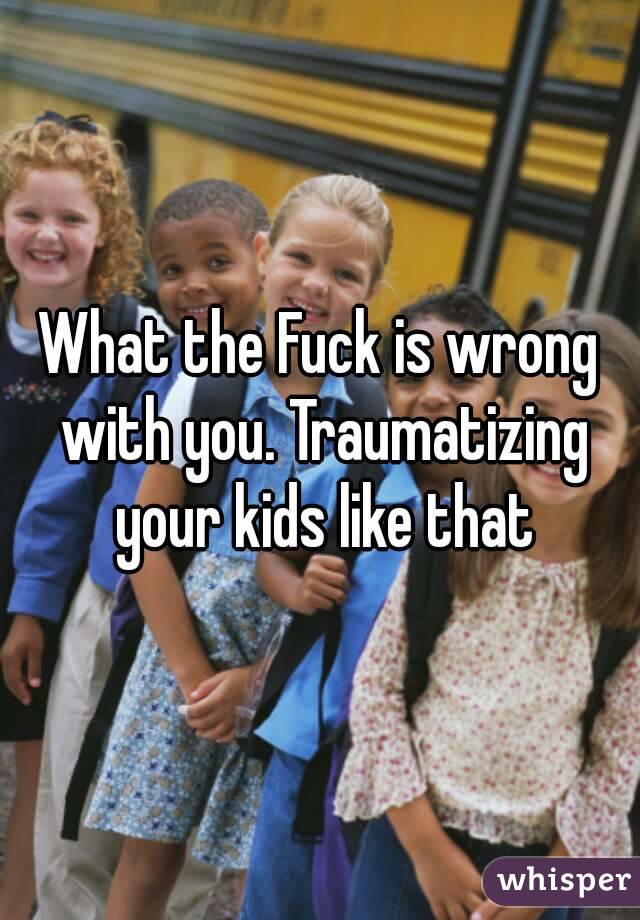 What the Fuck is wrong with you. Traumatizing your kids like that