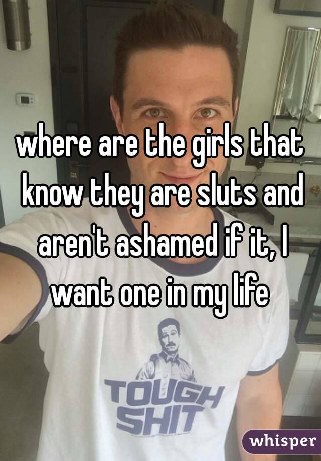 where are the girls that know they are sluts and aren't ashamed if it, I want one in my life 