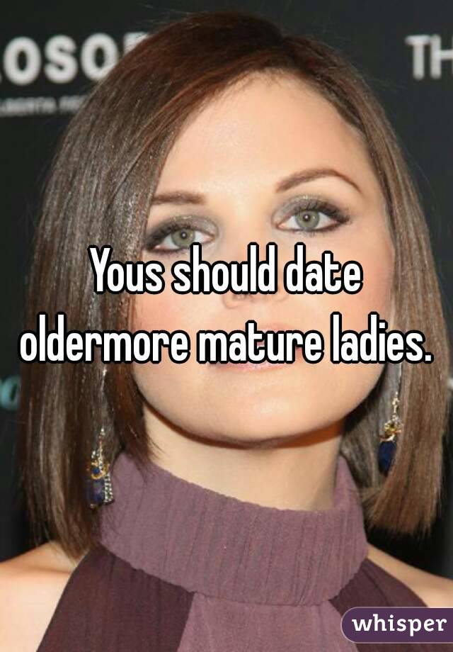 Yous should date oldermore mature ladies. 