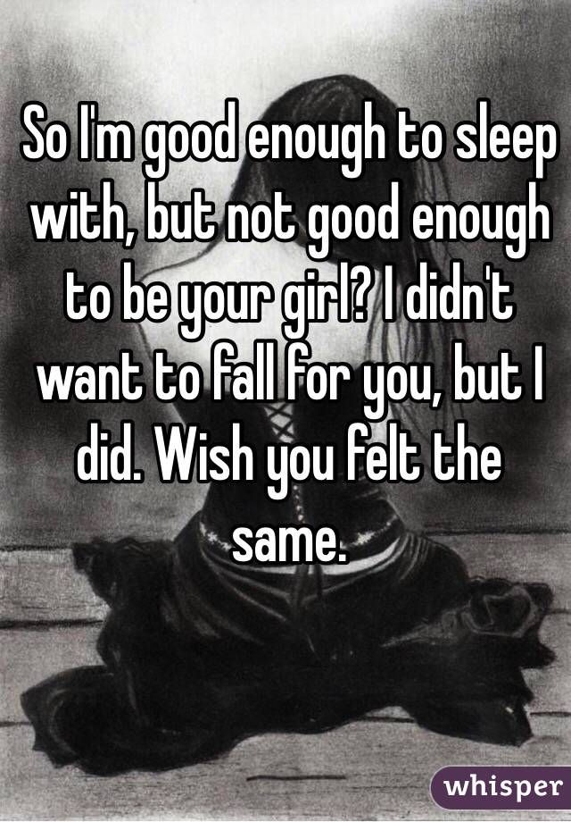 So I'm good enough to sleep with, but not good enough to be your girl? I didn't want to fall for you, but I did. Wish you felt the same.