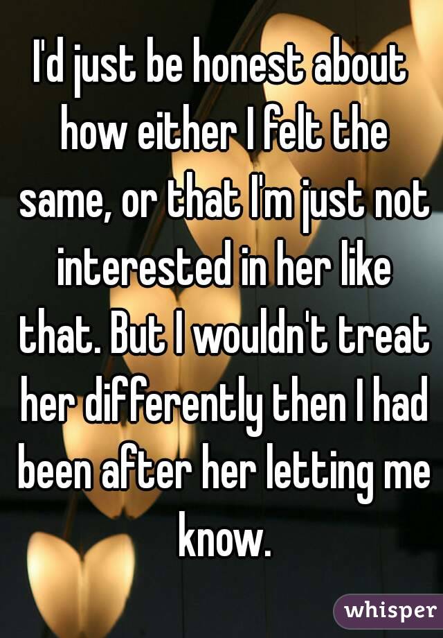 I'd just be honest about how either I felt the same, or that I'm just not interested in her like that. But I wouldn't treat her differently then I had been after her letting me know.