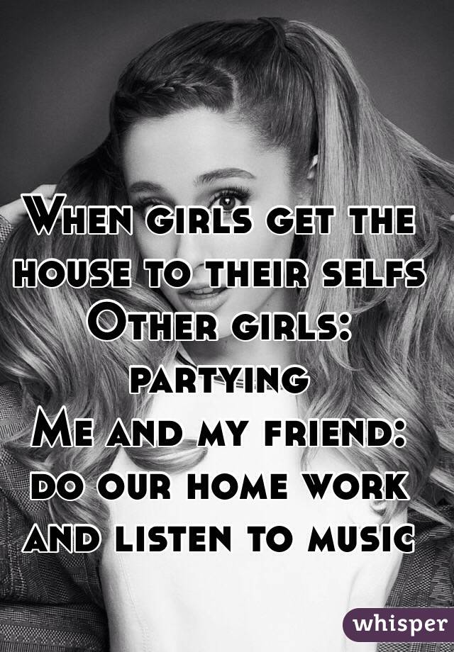 When girls get the house to their selfs 
Other girls: partying 
Me and my friend: do our home work and listen to music  
