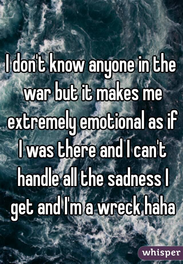 I don't know anyone in the war but it makes me extremely emotional as if I was there and I can't handle all the sadness I get and I'm a wreck haha