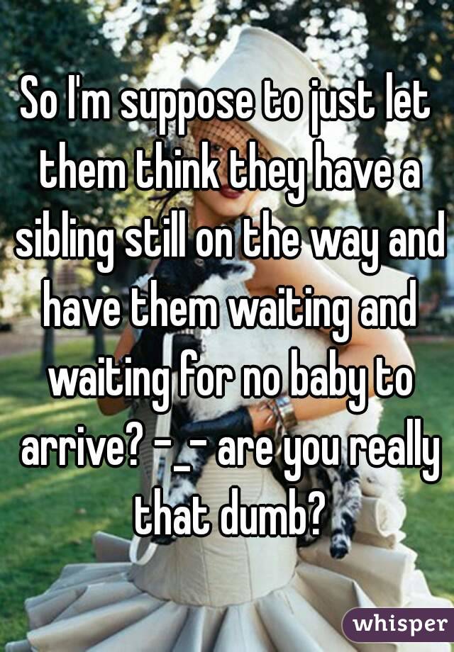 So I'm suppose to just let them think they have a sibling still on the way and have them waiting and waiting for no baby to arrive? -_- are you really that dumb?