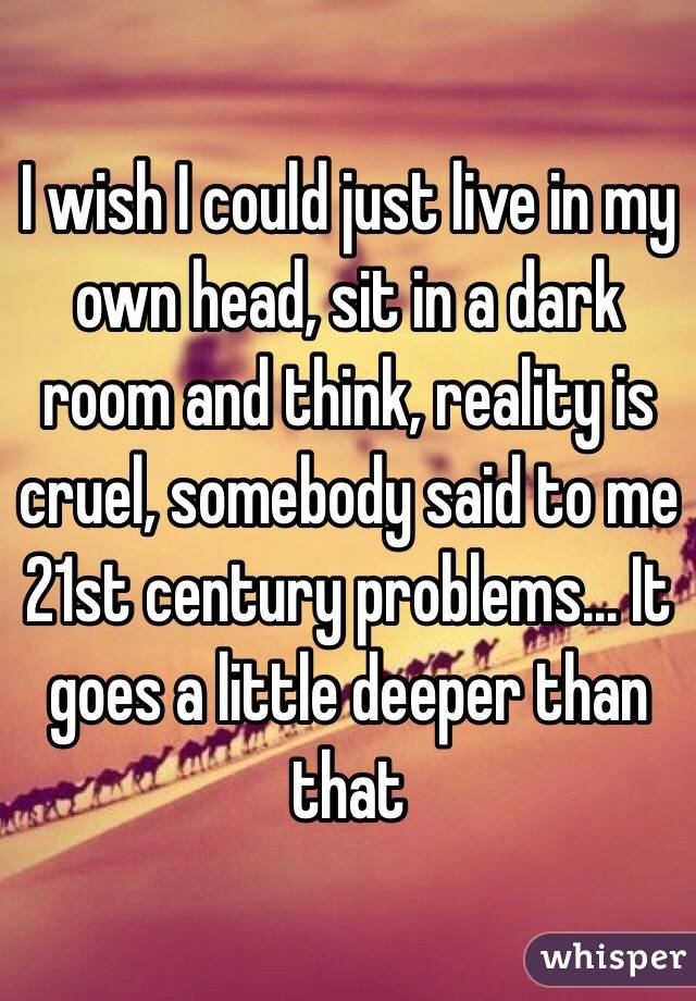 I wish I could just live in my own head, sit in a dark room and think, reality is cruel, somebody said to me 21st century problems... It goes a little deeper than that