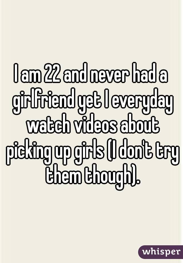 I am 22 and never had a girlfriend yet I everyday watch videos about picking up girls (I don't try them though).