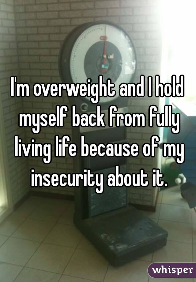 I'm overweight and I hold myself back from fully living life because of my insecurity about it.