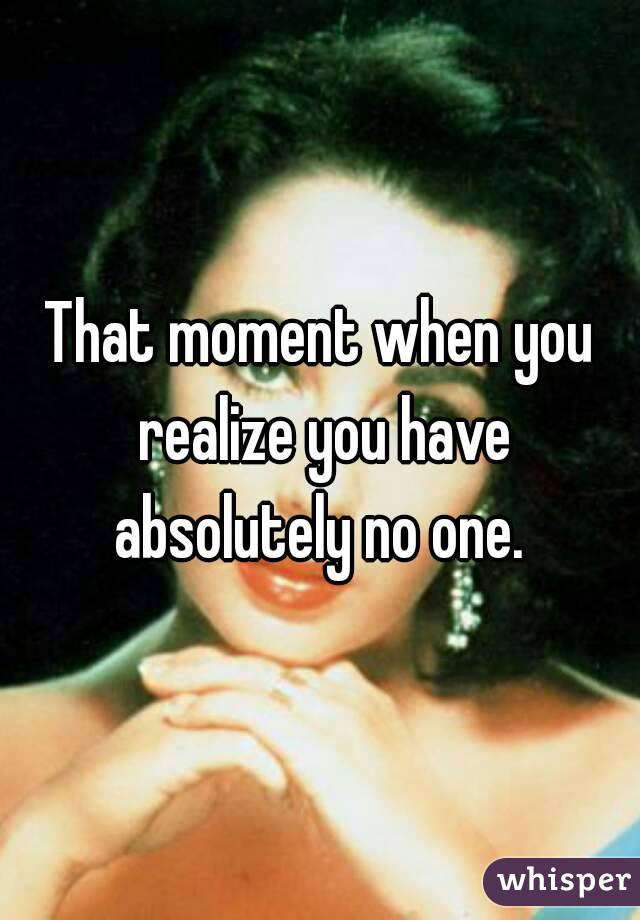 That moment when you realize you have absolutely no one. 