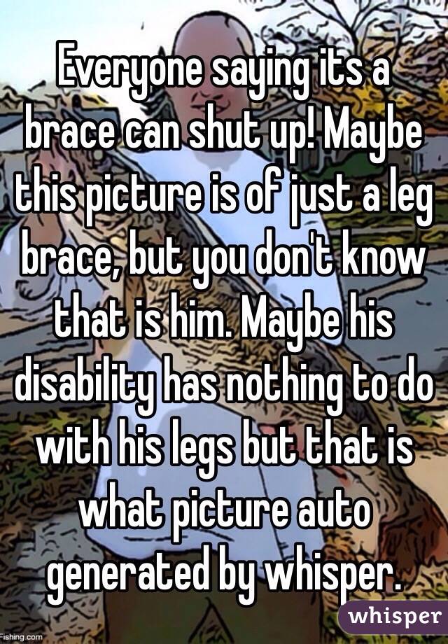Everyone saying its a brace can shut up! Maybe this picture is of just a leg brace, but you don't know that is him. Maybe his disability has nothing to do with his legs but that is what picture auto generated by whisper.