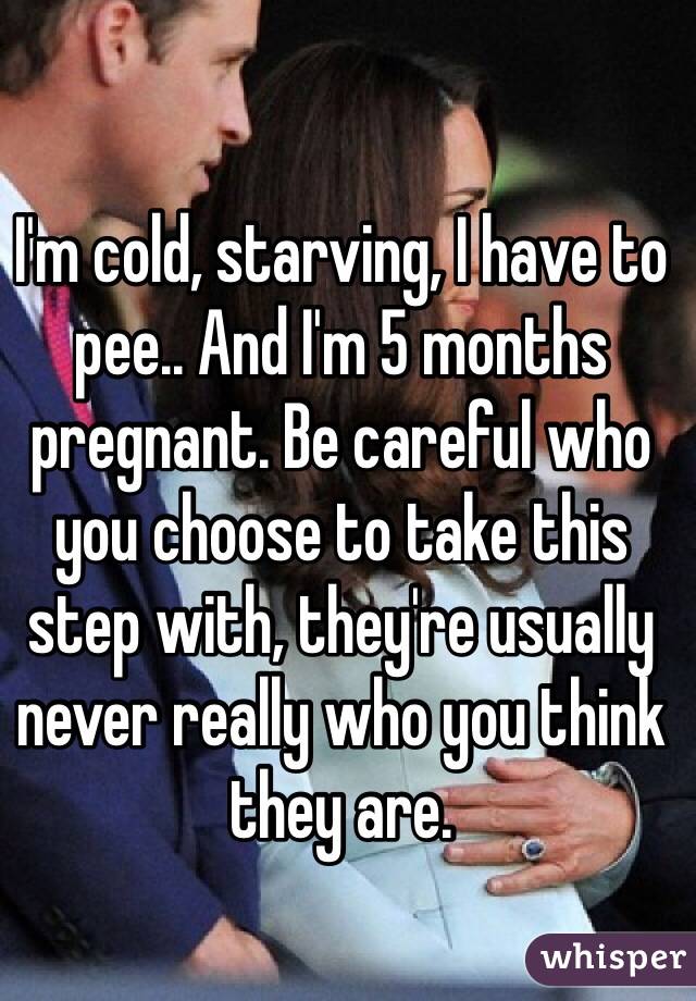 I'm cold, starving, I have to pee.. And I'm 5 months pregnant. Be careful who you choose to take this step with, they're usually never really who you think they are.