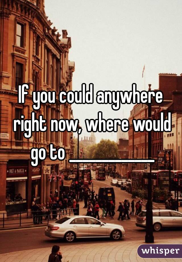 If you could anywhere right now, where would go to _____________