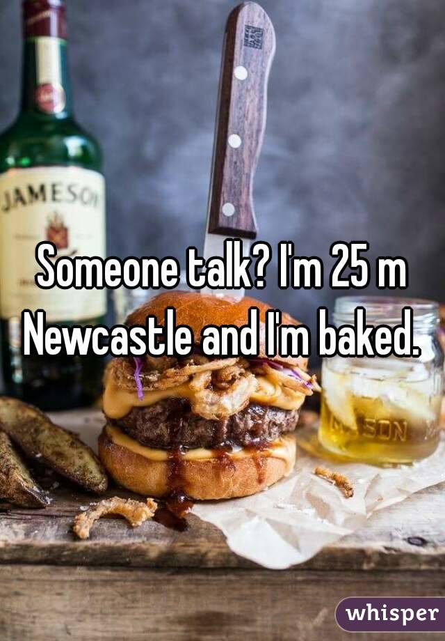 Someone talk? I'm 25 m Newcastle and I'm baked. 