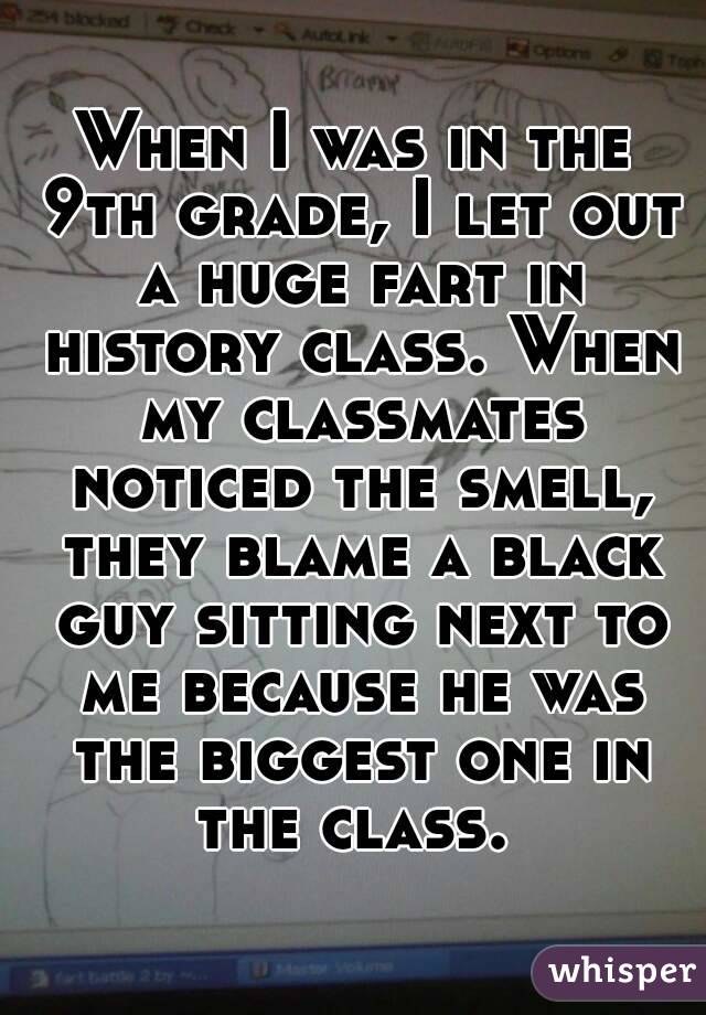 When I was in the 9th grade, I let out a huge fart in history class. When my classmates noticed the smell, they blame a black guy sitting next to me because he was the biggest one in the class. 