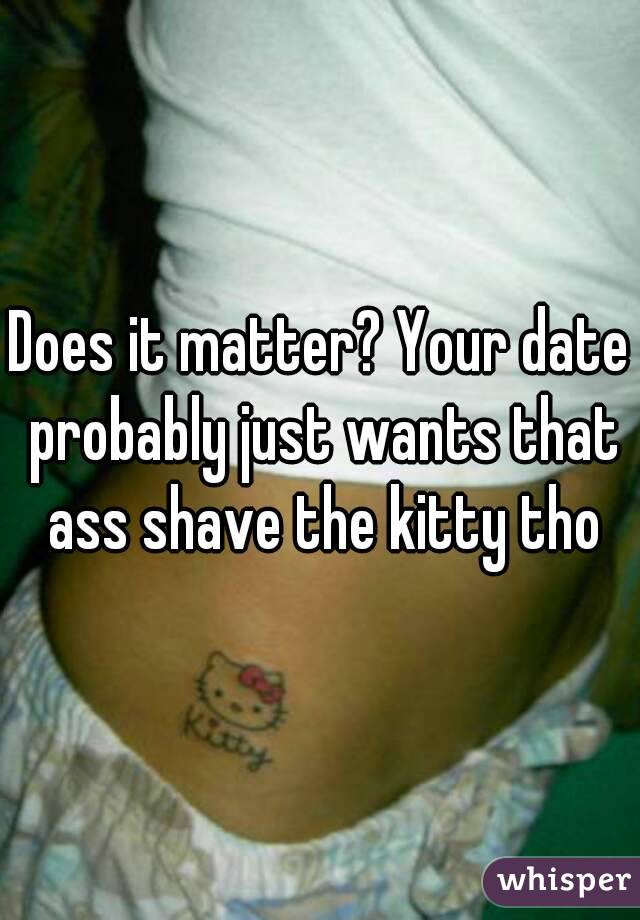 Does it matter? Your date probably just wants that ass shave the kitty tho