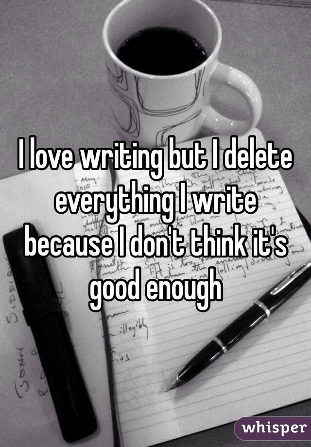 I love writing but I delete everything I write because I don't think it's good enough