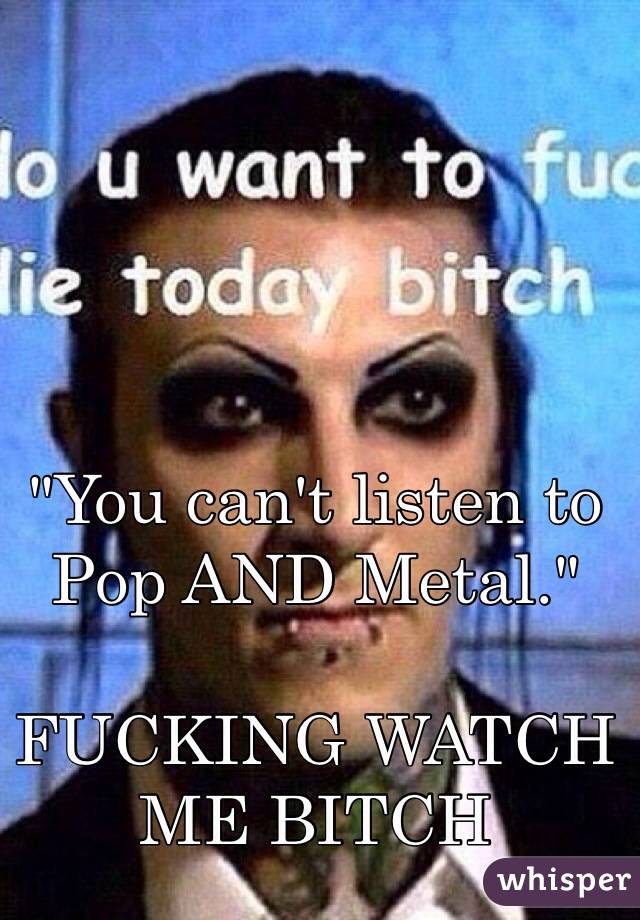 "You can't listen to Pop AND Metal."

FUCKING WATCH ME BITCH