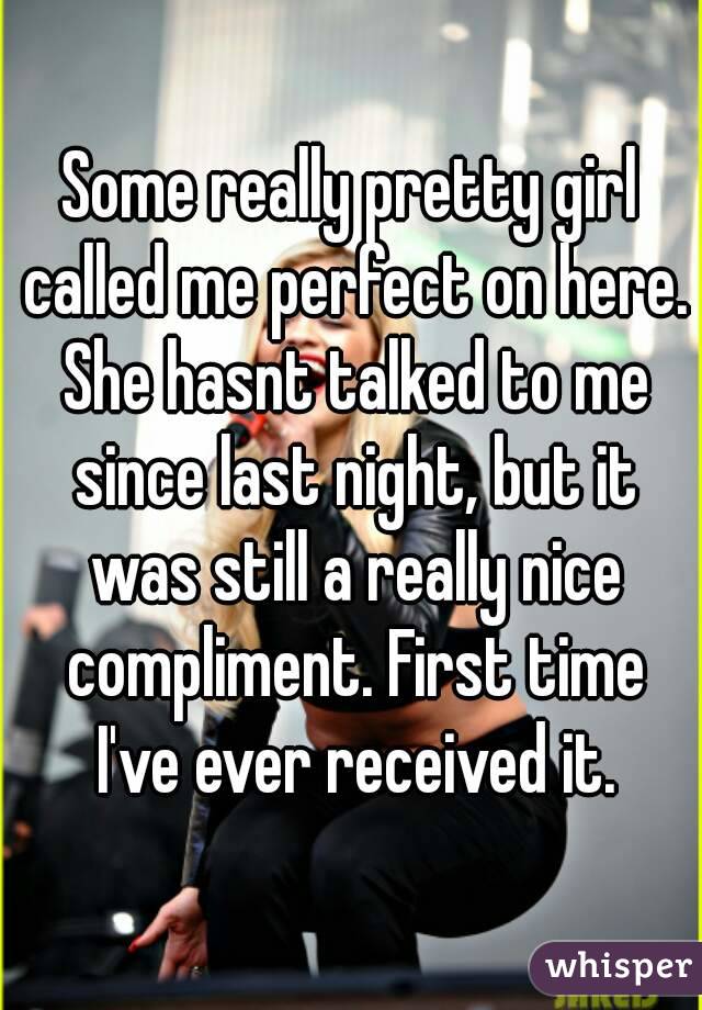 Some really pretty girl called me perfect on here. She hasnt talked to me since last night, but it was still a really nice compliment. First time I've ever received it.