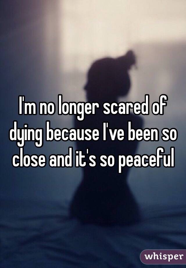 I'm no longer scared of dying because I've been so close and it's so peaceful