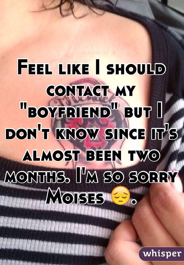 Feel like I should contact my "boyfriend" but I don't know since it's almost been two months. I'm so sorry Moises 😔. 