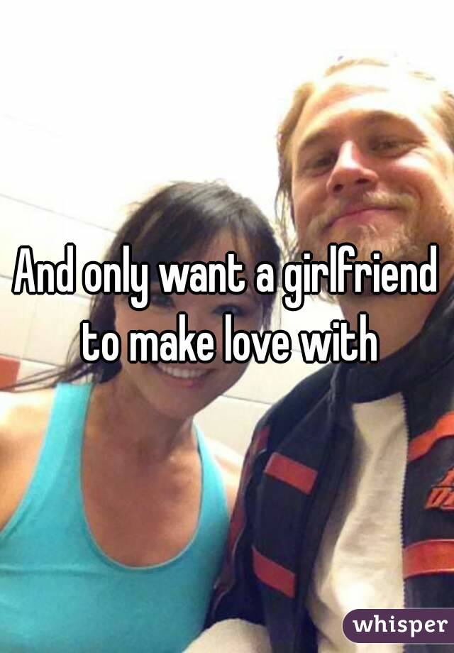 And only want a girlfriend to make love with