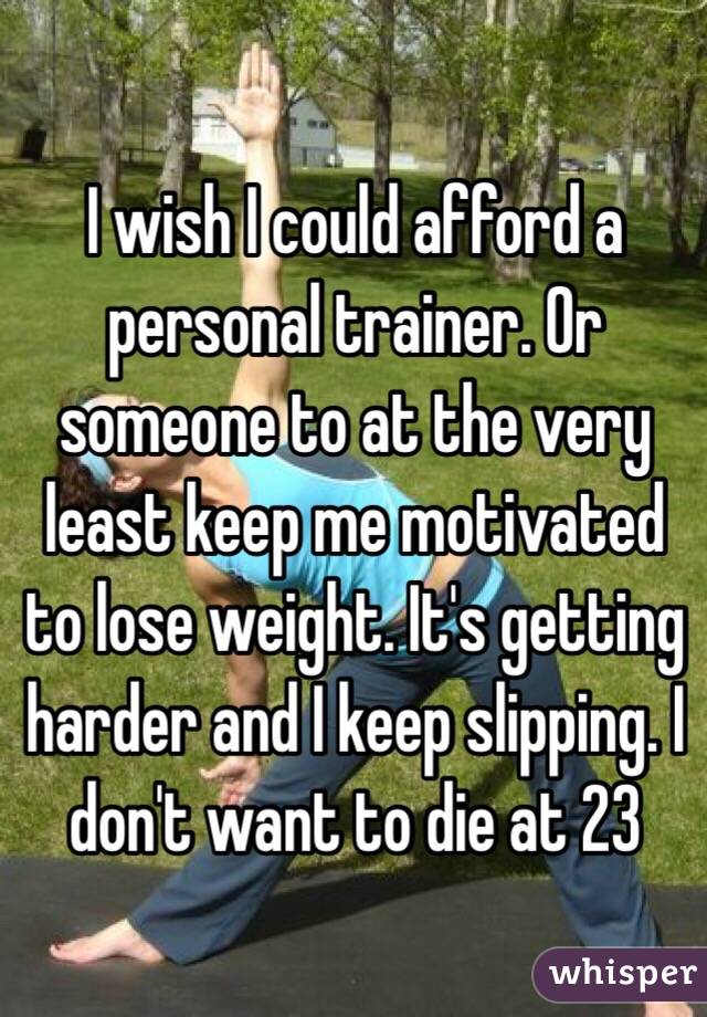 I wish I could afford a personal trainer. Or someone to at the very least keep me motivated to lose weight. It's getting harder and I keep slipping. I don't want to die at 23