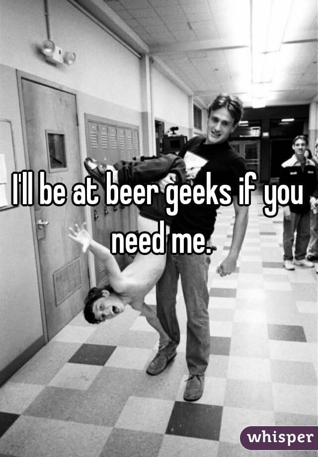 I'll be at beer geeks if you need me.