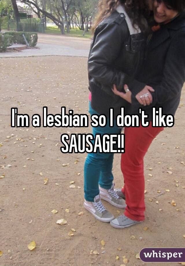 I'm a lesbian so I don't like SAUSAGE!!