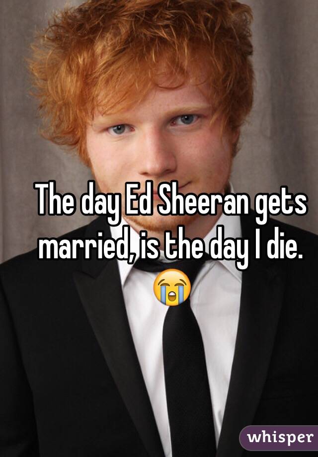 The day Ed Sheeran gets married, is the day I die. 😭