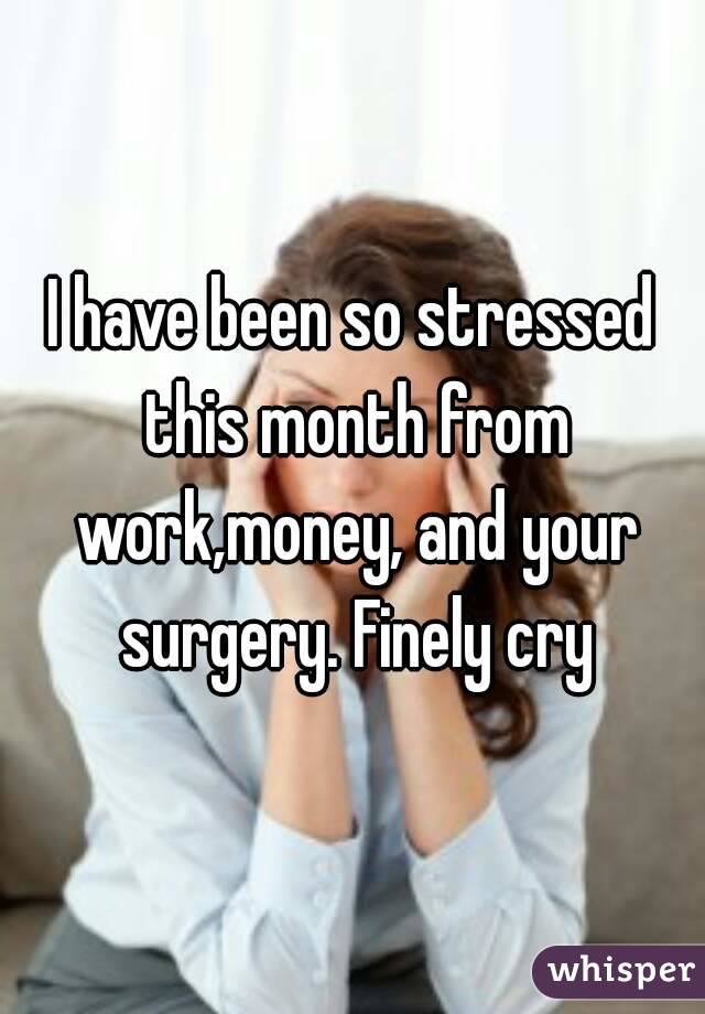 I have been so stressed this month from work,money, and your surgery. Finely cry