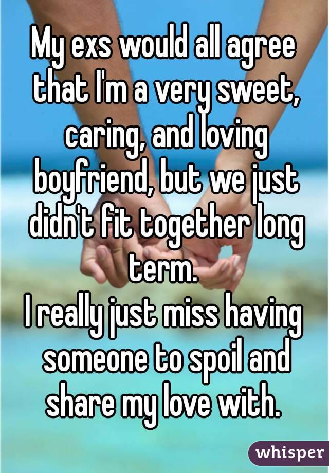 My exs would all agree that I'm a very sweet, caring, and loving boyfriend, but we just didn't fit together long term. 
I really just miss having someone to spoil and share my love with. 