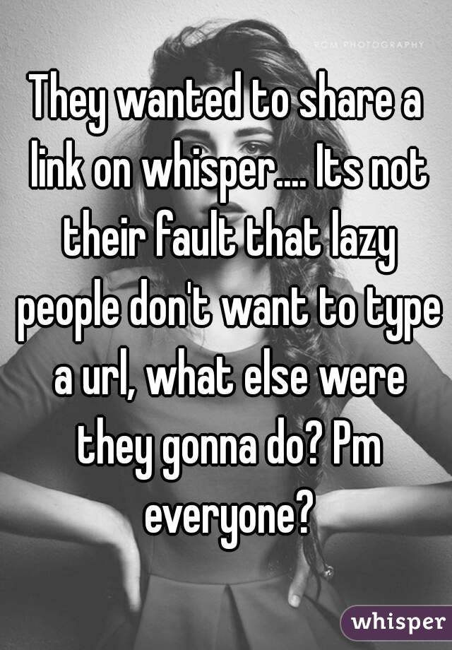 They wanted to share a link on whisper.... Its not their fault that lazy people don't want to type a url, what else were they gonna do? Pm everyone?