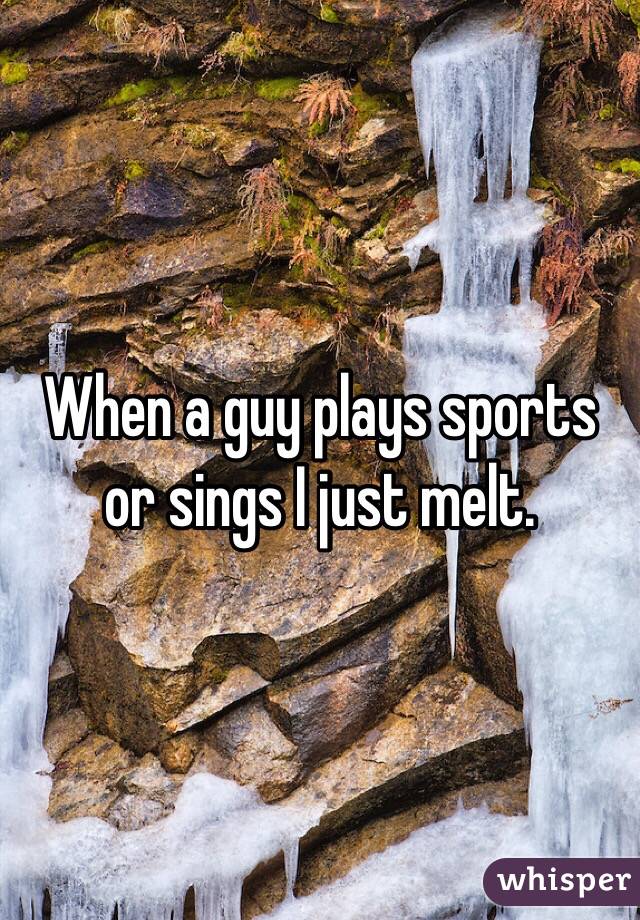 When a guy plays sports or sings I just melt. 