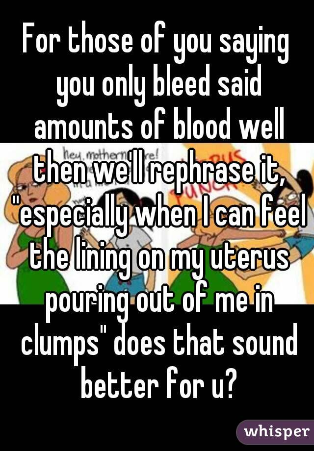 For those of you saying you only bleed said amounts of blood well then we'll rephrase it, "especially when I can feel the lining on my uterus pouring out of me in clumps" does that sound better for u?
