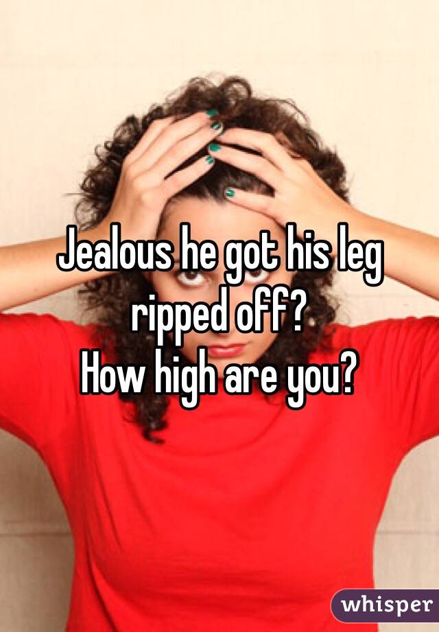 Jealous he got his leg ripped off?
How high are you?