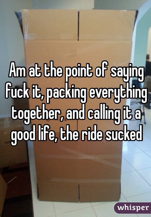 Am at the point of saying fuck it, packing everything together, and calling it a good life, the ride sucked