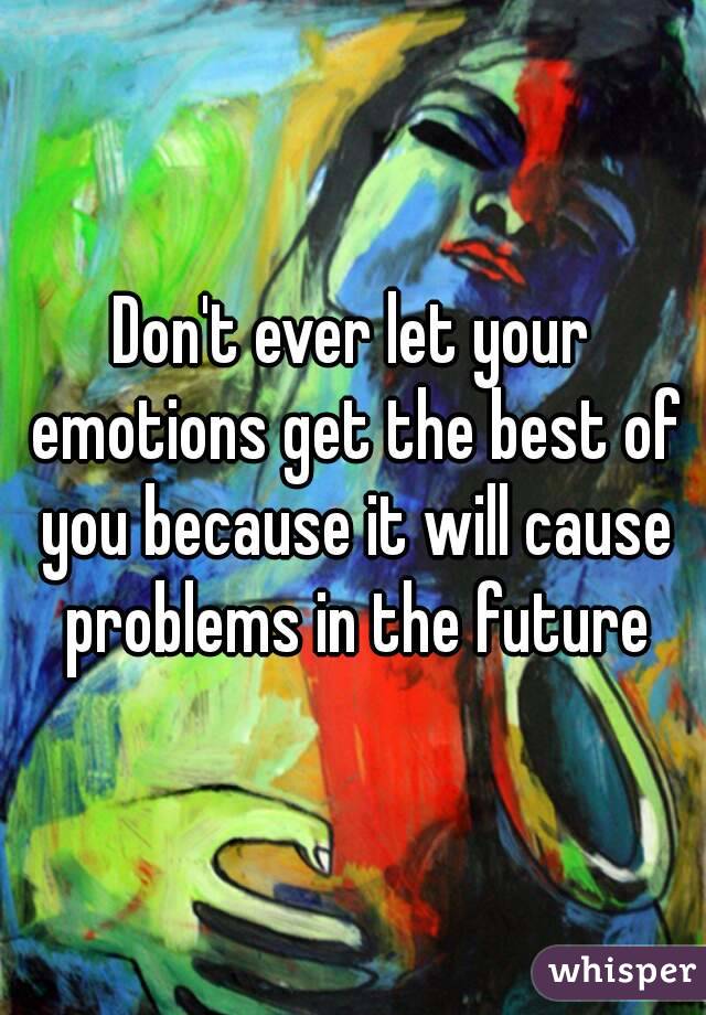 Don't ever let your emotions get the best of you because it will cause problems in the future