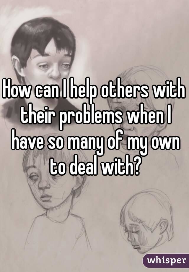 How can I help others with their problems when I have so many of my own to deal with?