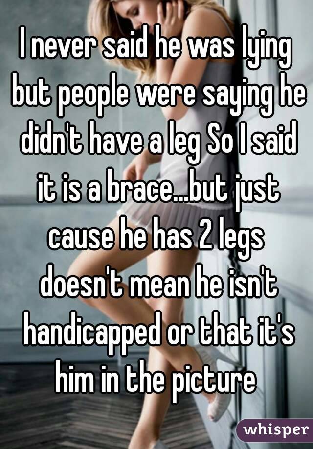 I never said he was lying but people were saying he didn't have a leg So I said it is a brace...but just cause he has 2 legs  doesn't mean he isn't handicapped or that it's him in the picture 