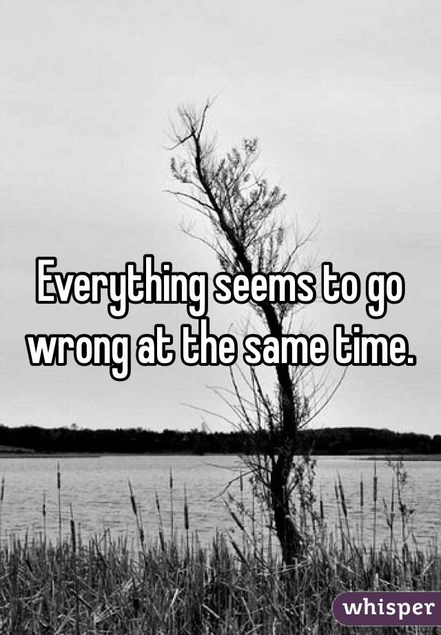 Everything seems to go wrong at the same time. 