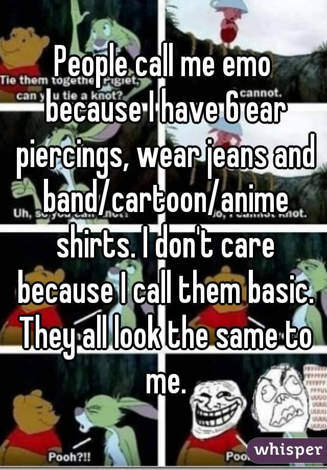 People call me emo because I have 6 ear piercings, wear jeans and band/cartoon/anime shirts. I don't care because I call them basic. They all look the same to me.
